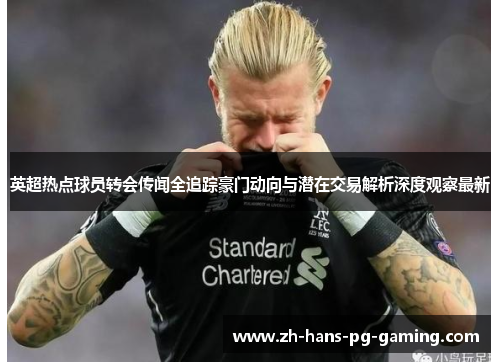 英超热点球员转会传闻全追踪豪门动向与潜在交易解析深度观察最新 英超热点球员转会传闻全追踪豪门动向与潜在交易解析深度观察最新